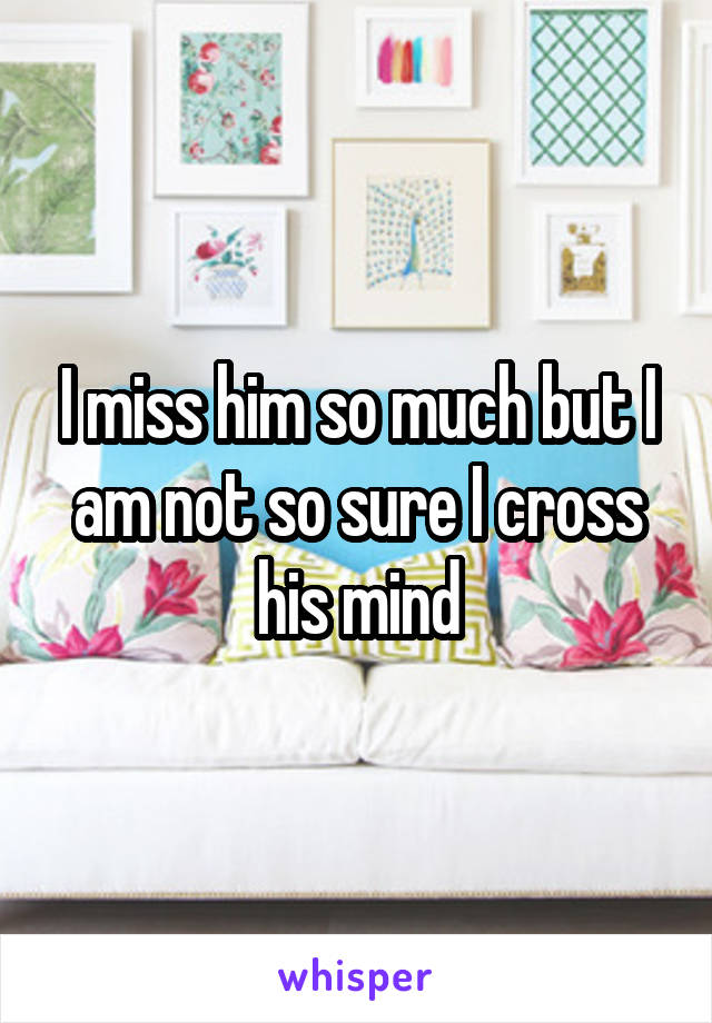 I miss him so much but I am not so sure I cross his mind