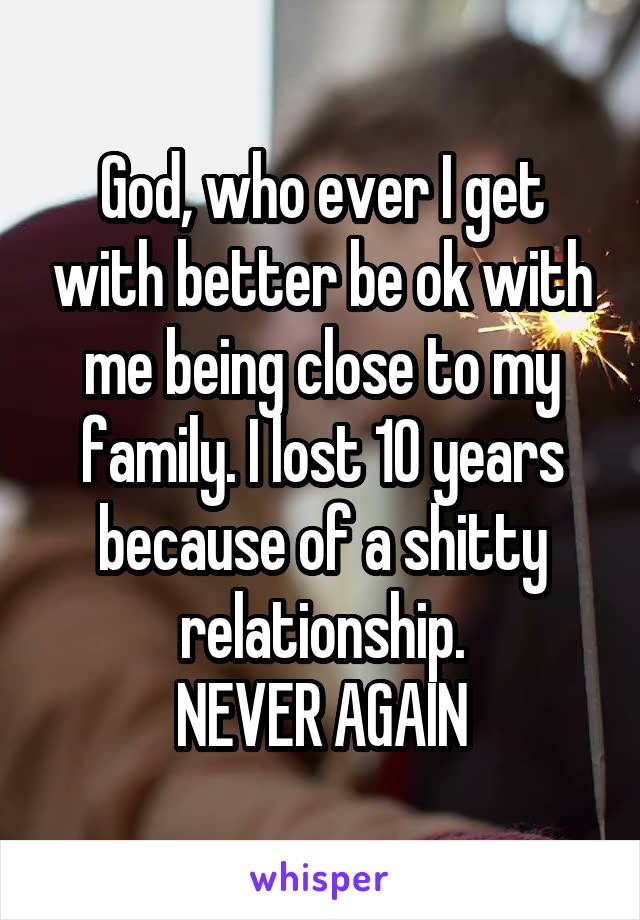 God, who ever I get with better be ok with me being close to my family. I lost 10 years because of a shitty relationship.
NEVER AGAIN