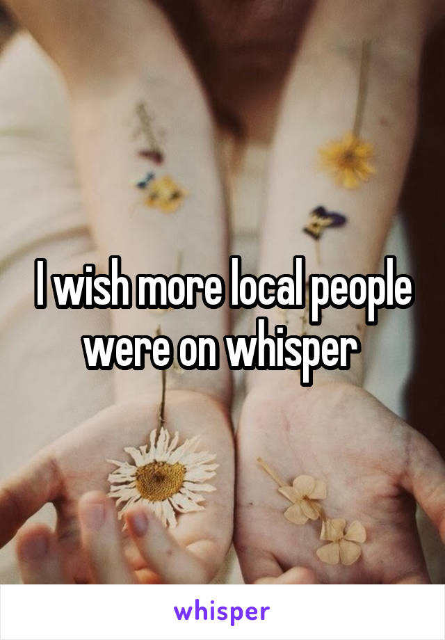 I wish more local people were on whisper 