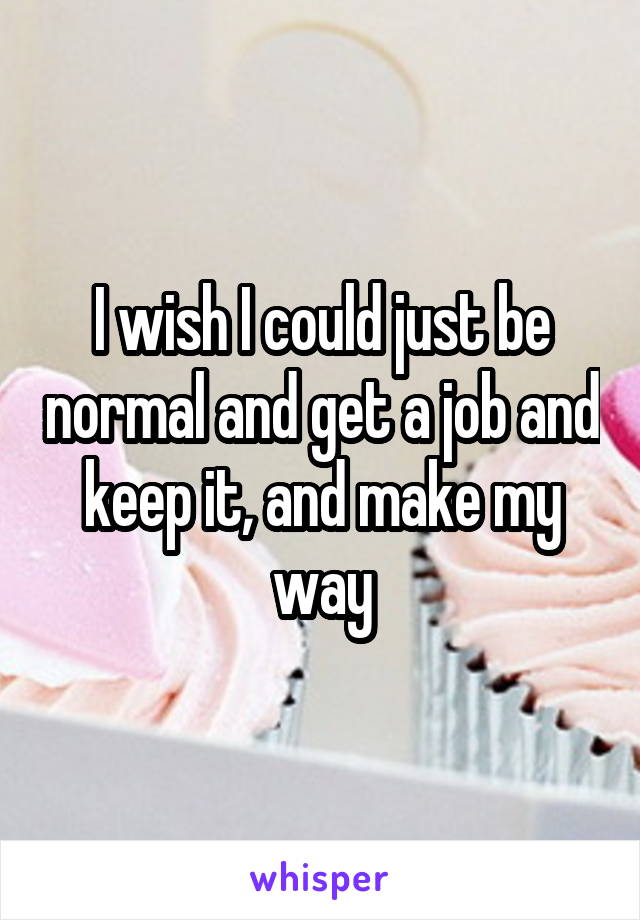 I wish I could just be normal and get a job and keep it, and make my way