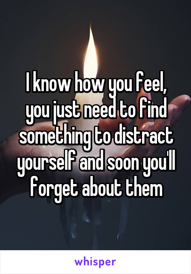 I know how you feel, you just need to find something to distract yourself and soon you'll forget about them