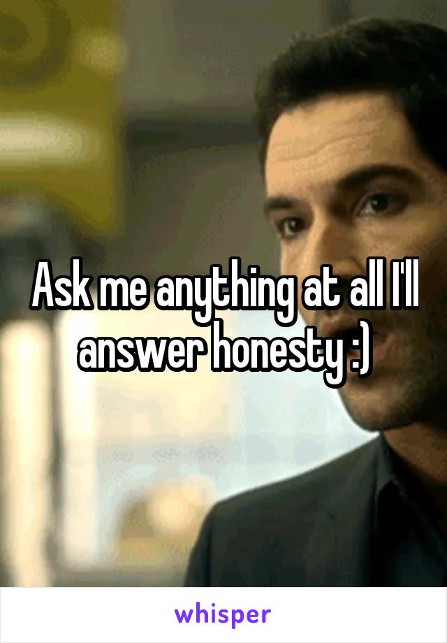 Ask me anything at all I'll answer honesty :)