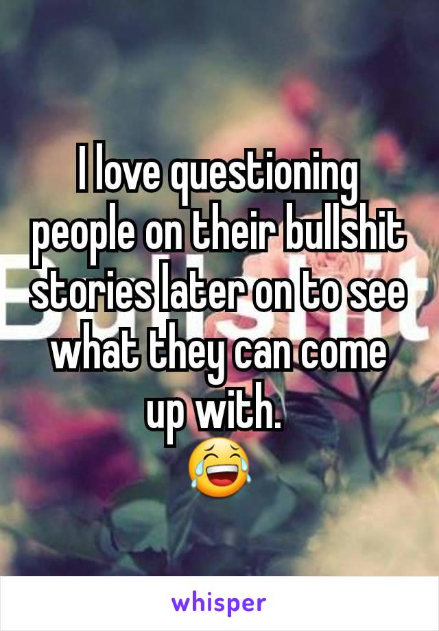 I love questioning people on their bullshit stories later on to see what they can come up with. 
😂