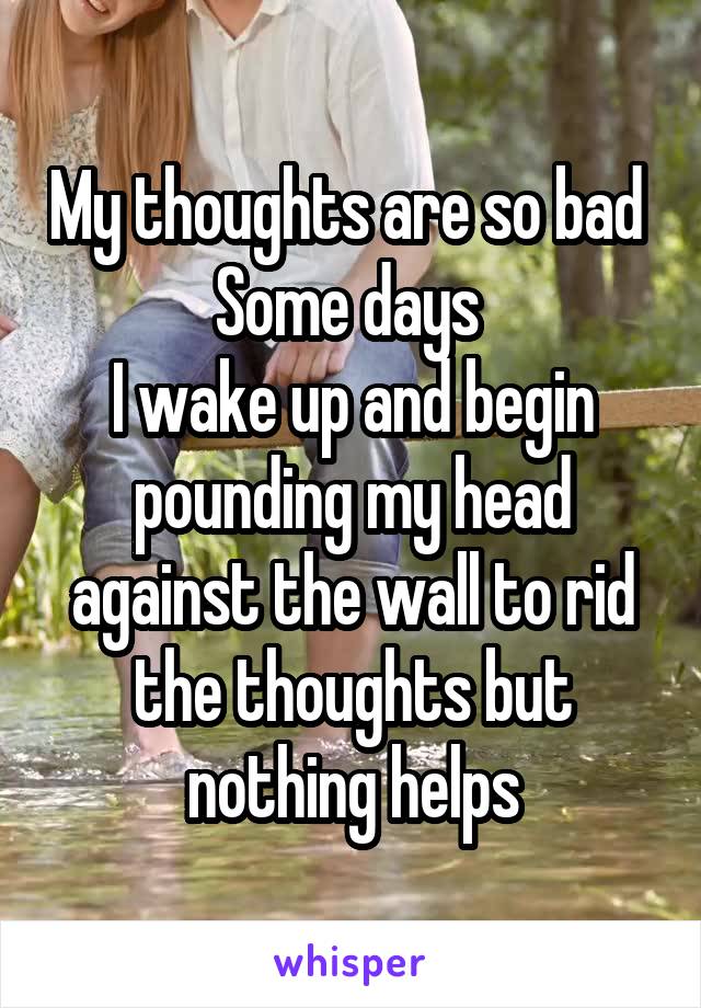 My thoughts are so bad 
Some days 
I wake up and begin pounding my head against the wall to rid the thoughts but nothing helps