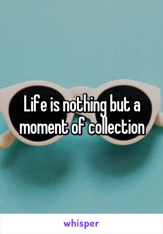Life is nothing but a moment of collection