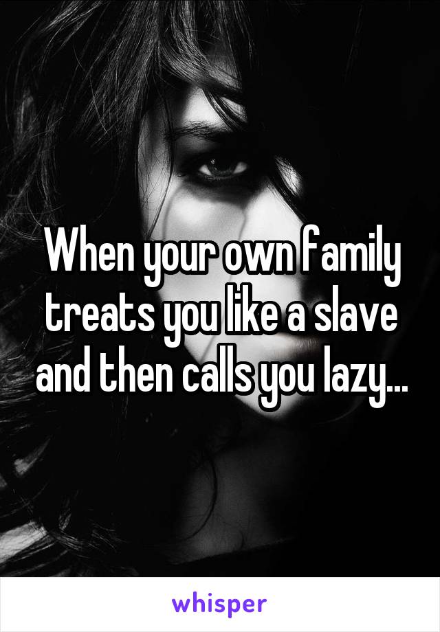 When your own family treats you like a slave and then calls you lazy...
