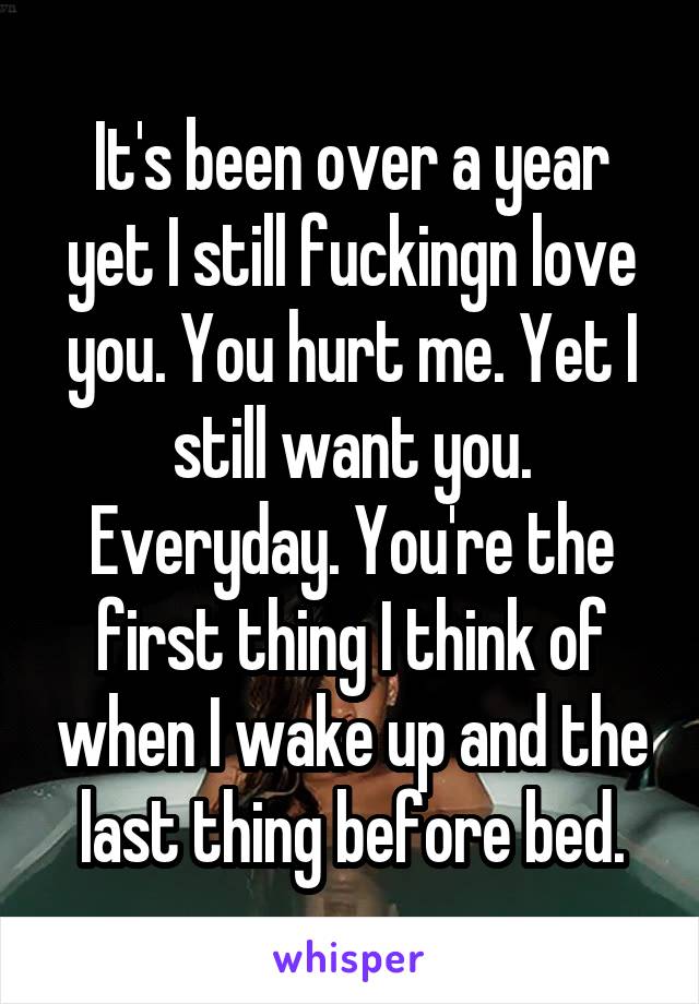 It's been over a year yet I still fuckingn love you. You hurt me. Yet I still want you. Everyday. You're the first thing I think of when I wake up and the last thing before bed.