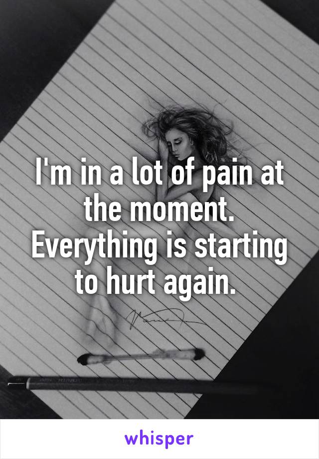 I'm in a lot of pain at the moment. Everything is starting to hurt again. 