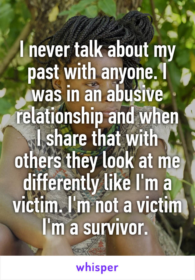 I never talk about my past with anyone. I was in an abusive relationship and when I share that with others they look at me differently like I'm a victim. I'm not a victim I'm a survivor. 