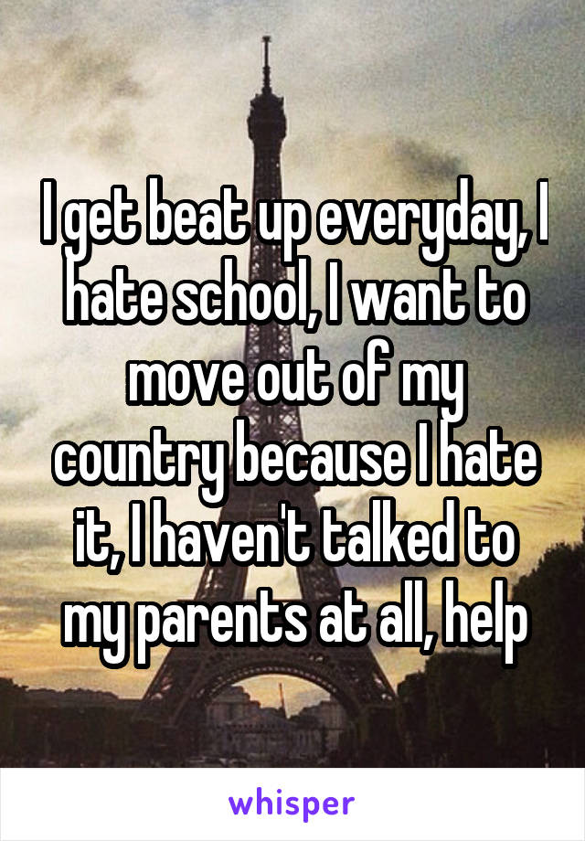 I get beat up everyday, I hate school, I want to move out of my country because I hate it, I haven't talked to my parents at all, help