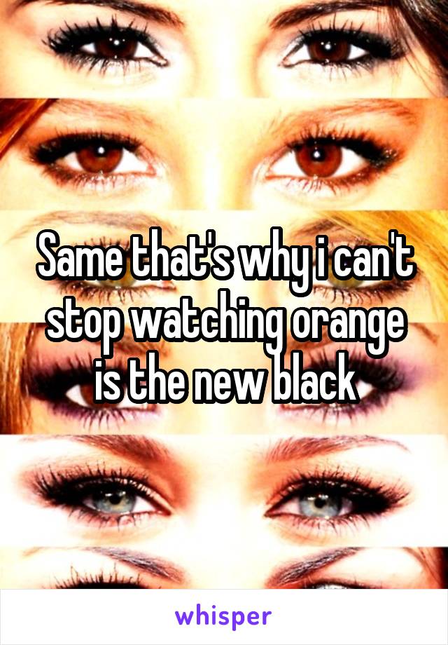 Same that's why i can't stop watching orange is the new black