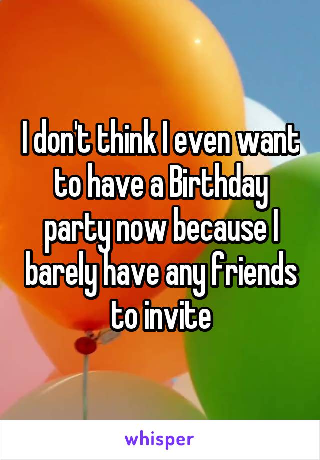 I don't think I even want to have a Birthday party now because I barely have any friends to invite