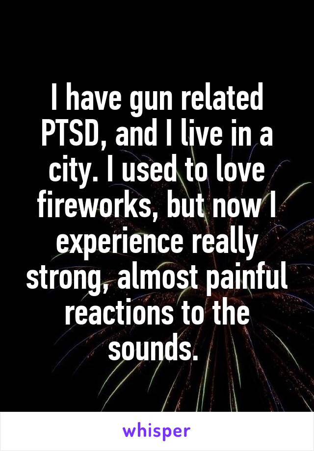 I have gun related PTSD, and I live in a city. I used to love fireworks, but now I experience really strong, almost painful reactions to the sounds. 