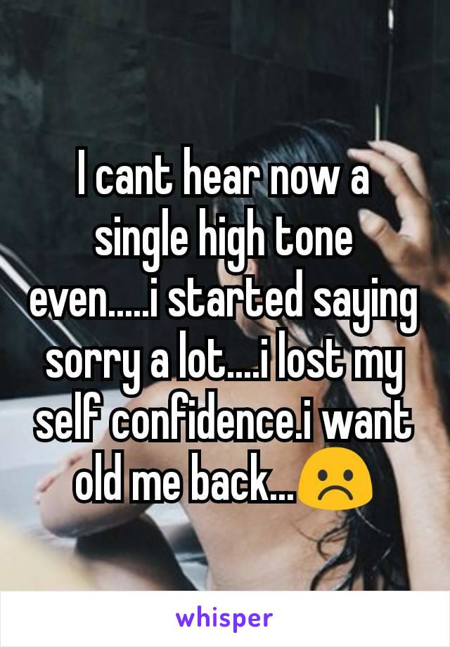 I cant hear now a single high tone even.....i started saying sorry a lot....i lost my self confidence.i want old me back...☹️