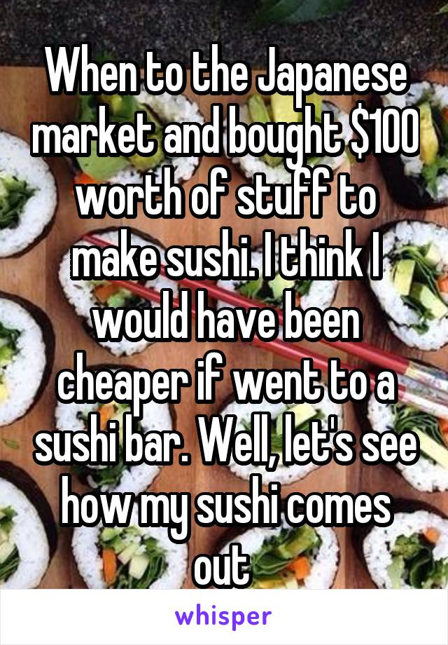 When to the Japanese market and bought $100 worth of stuff to make sushi. I think I would have been cheaper if went to a sushi bar. Well, let's see how my sushi comes out 