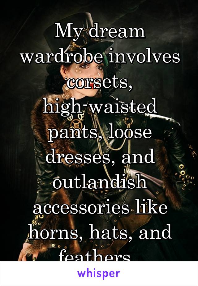 My dream wardrobe involves corsets, high-waisted pants, loose dresses, and outlandish accessories like horns, hats, and feathers. 
