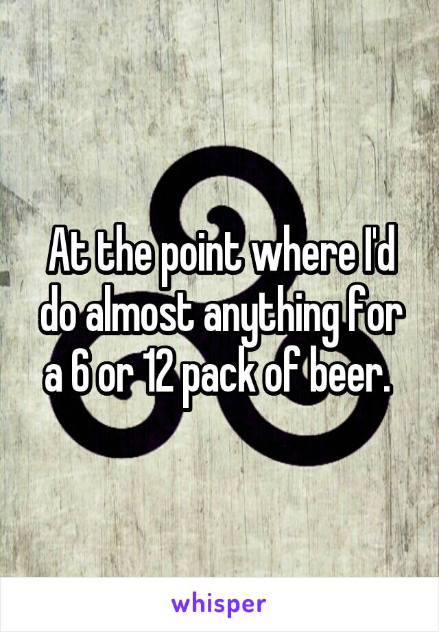 At the point where I'd do almost anything for a 6 or 12 pack of beer. 