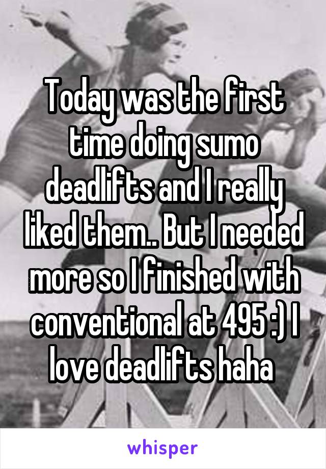 Today was the first time doing sumo deadlifts and I really liked them.. But I needed more so I finished with conventional at 495 :) I love deadlifts haha 