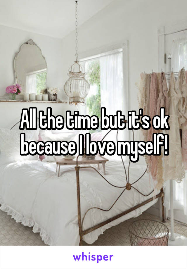 All the time but it's ok because I love myself!