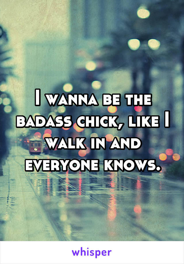 I wanna be the badass chick, like I walk in and everyone knows.
