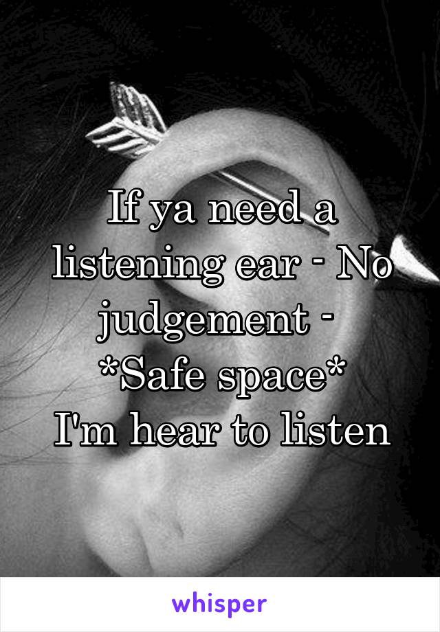 If ya need a listening ear - No judgement - 
*Safe space*
I'm hear to listen