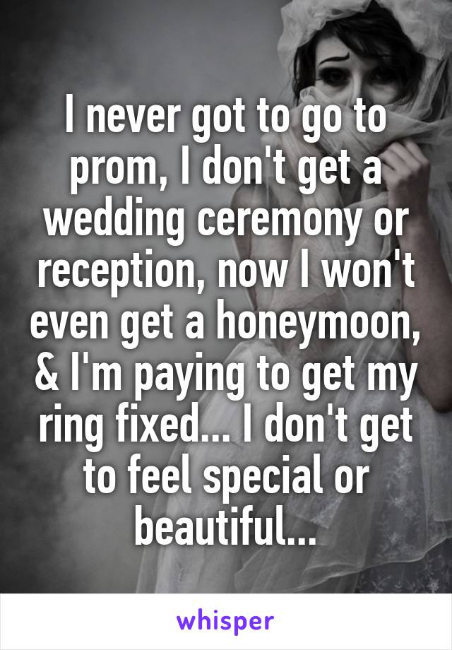 I never got to go to prom, I don't get a wedding ceremony or reception, now I won't even get a honeymoon, & I'm paying to get my ring fixed... I don't get to feel special or beautiful...