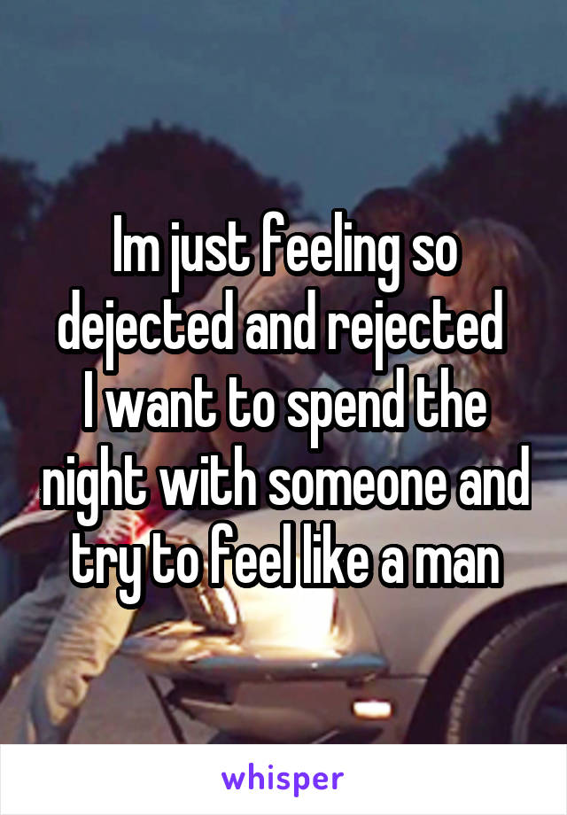 Im just feeling so dejected and rejected 
I want to spend the night with someone and try to feel like a man