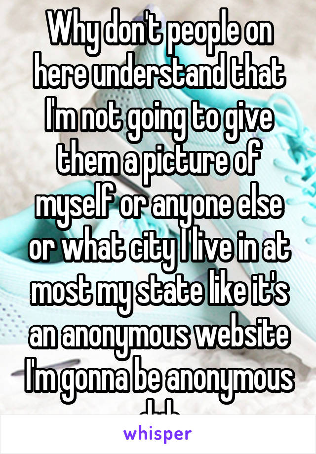 Why don't people on here understand that I'm not going to give them a picture of myself or anyone else or what city I live in at most my state like it's an anonymous website I'm gonna be anonymous duh
