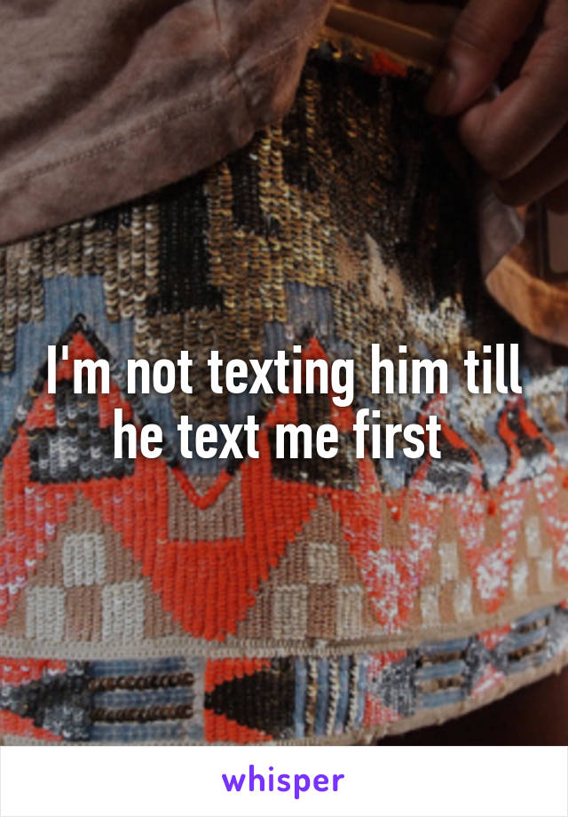 I'm not texting him till he text me first 