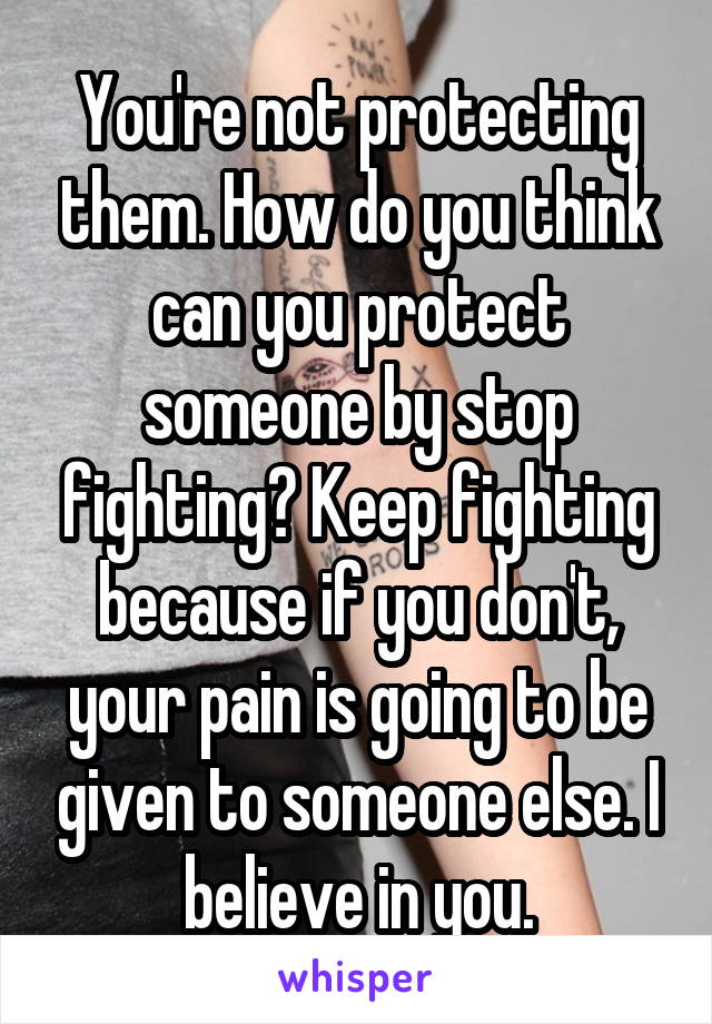 You're not protecting them. How do you think can you protect someone by stop fighting? Keep fighting because if you don't, your pain is going to be given to someone else. I believe in you.