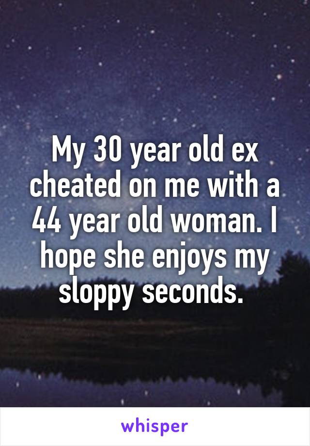 My 30 year old ex cheated on me with a 44 year old woman. I hope she enjoys my sloppy seconds. 