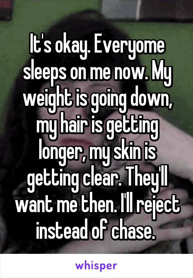 It's okay. Everyome sleeps on me now. My weight is going down, my hair is getting longer, my skin is getting clear. They'll want me then. I'll reject instead of chase. 