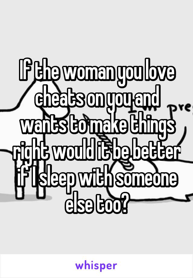 If the woman you love cheats on you and wants to make things right would it be better if I sleep with someone else too?