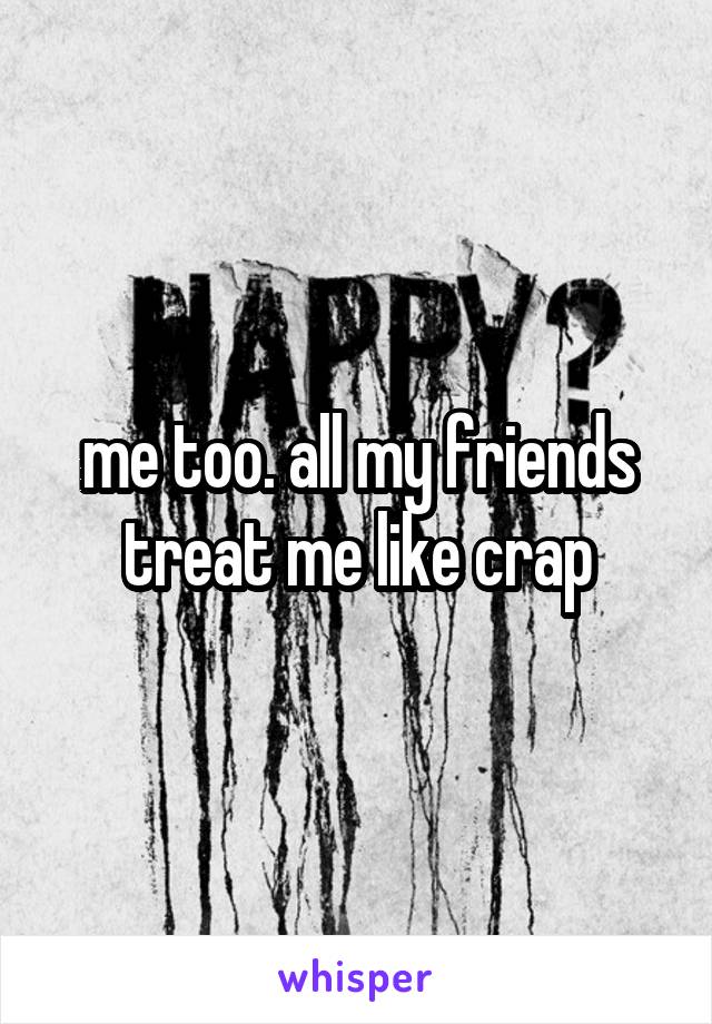 me too. all my friends treat me like crap