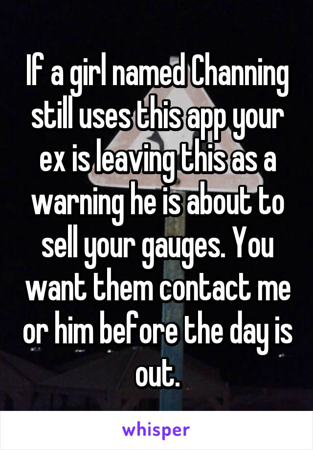 If a girl named Channing still uses this app your ex is leaving this as a warning he is about to sell your gauges. You want them contact me or him before the day is out.