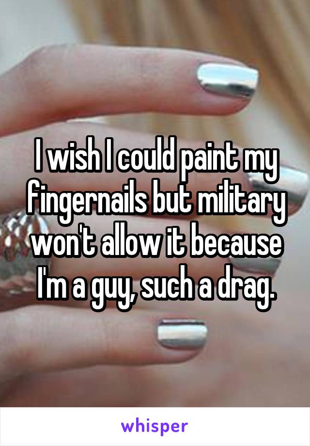 I wish I could paint my fingernails but military won't allow it because I'm a guy, such a drag.