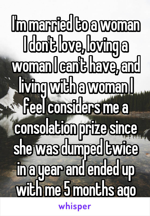 I'm married to a woman I don't love, loving a woman I can't have, and living with a woman I feel considers me a consolation prize since she was dumped twice in a year and ended up with me 5 months ago
