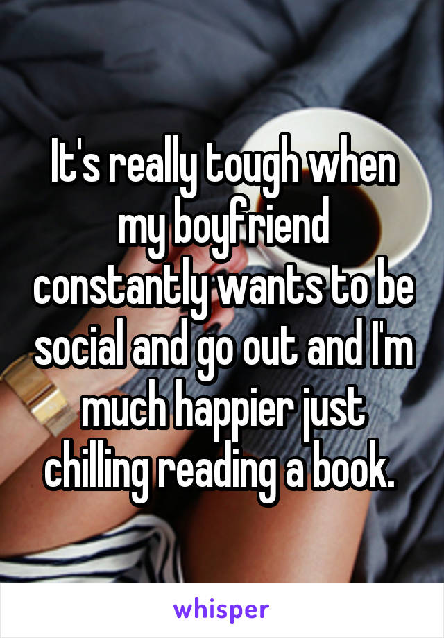 It's really tough when my boyfriend constantly wants to be social and go out and I'm much happier just chilling reading a book. 