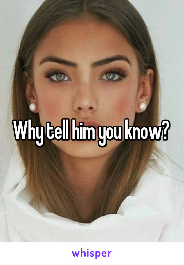 Why tell him you know? 
