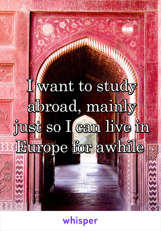 I want to study abroad, mainly just so I can live in Europe for awhile 