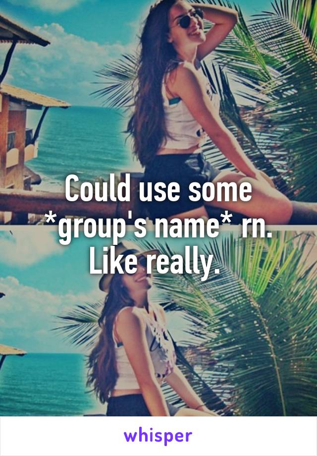 Could use some *group's name* rn. Like really. 