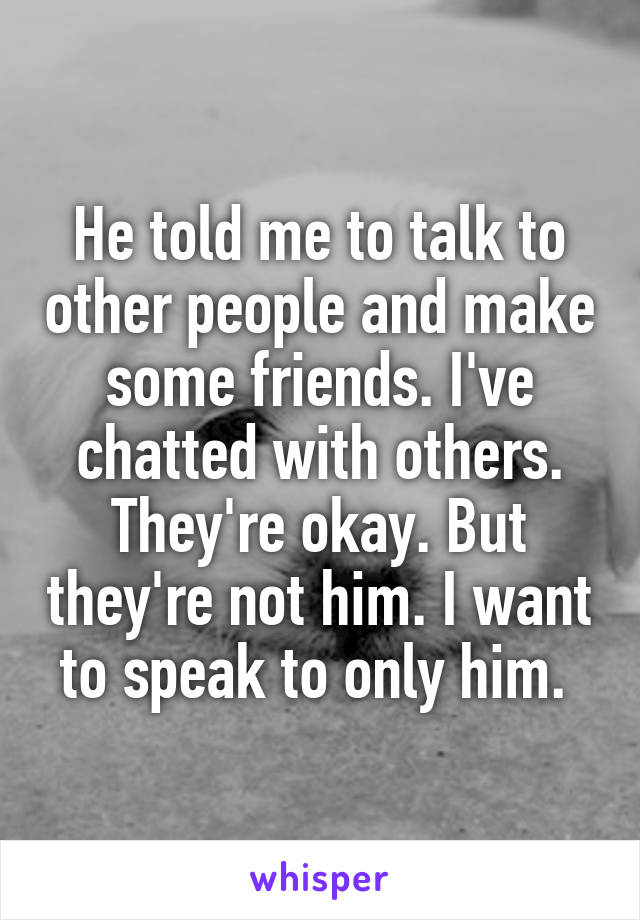 He told me to talk to other people and make some friends. I've chatted with others. They're okay. But they're not him. I want to speak to only him. 