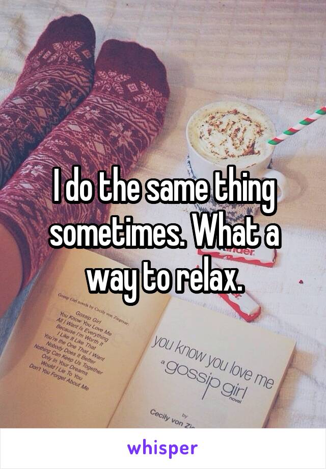 I do the same thing sometimes. What a way to relax.