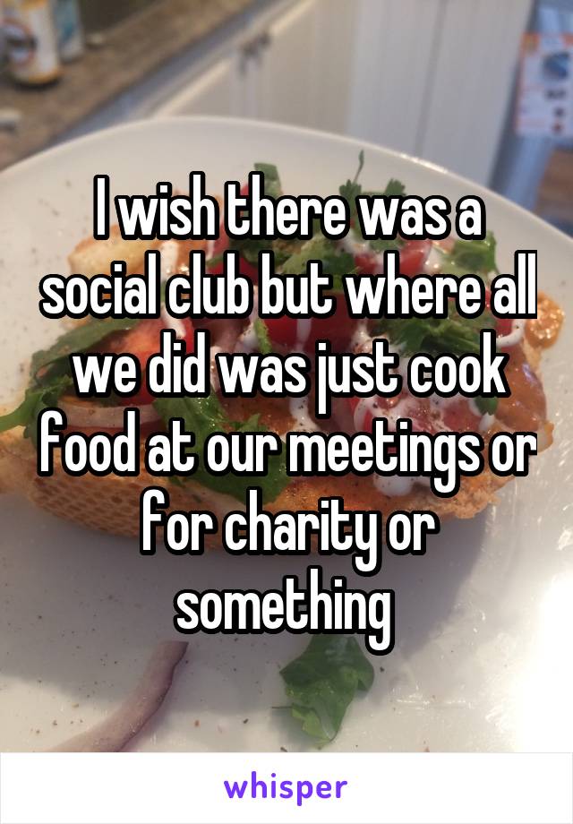 I wish there was a social club but where all we did was just cook food at our meetings or for charity or something 