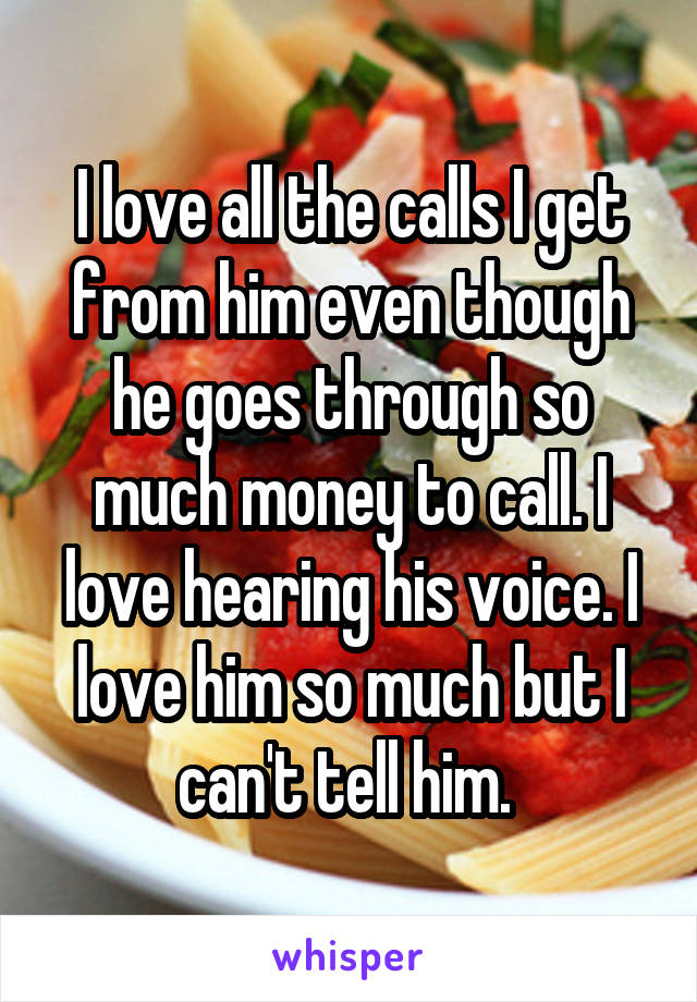 I love all the calls I get from him even though he goes through so much money to call. I love hearing his voice. I love him so much but I can't tell him. 