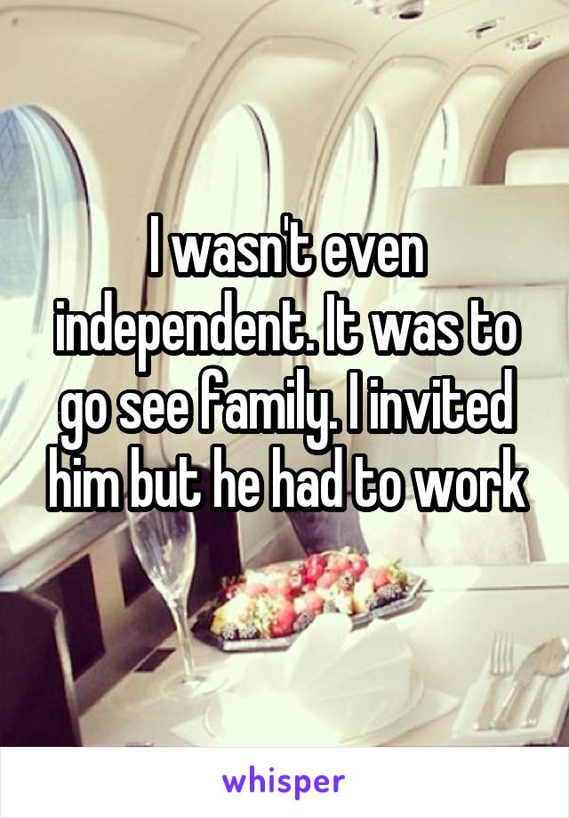I wasn't even independent. It was to go see family. I invited him but he had to work
