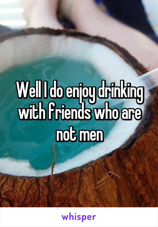 Well I do enjoy drinking with friends who are not men