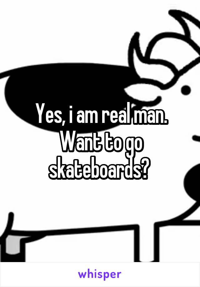 Yes, i am real man. Want to go skateboards? 