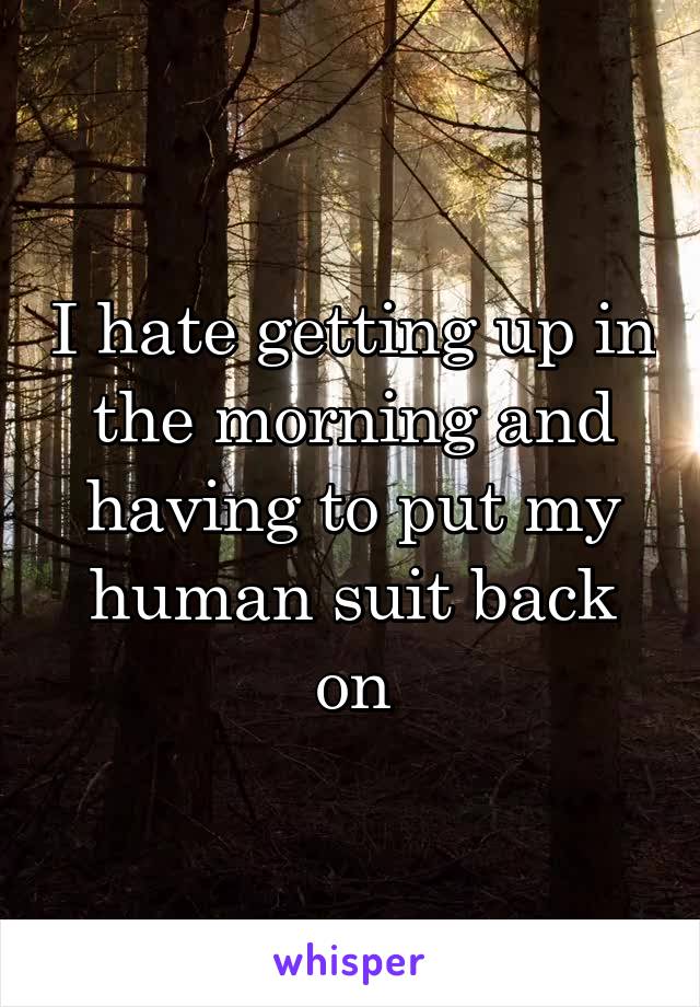I hate getting up in the morning and having to put my human suit back on