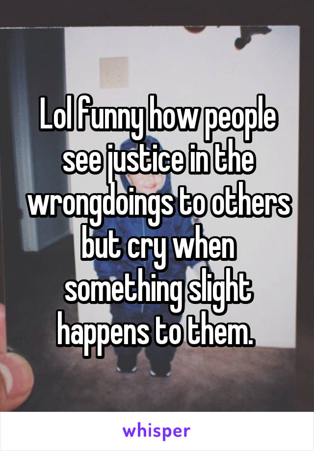 Lol funny how people see justice in the wrongdoings to others but cry when something slight happens to them. 